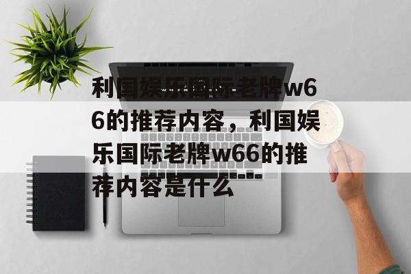 利国娱乐国际老牌w66的推荐内容，利国娱乐国际老牌w66的推荐内容是什么