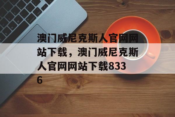 澳门威尼克斯人官网网站下载，澳门威尼克斯人官网网站下载8336