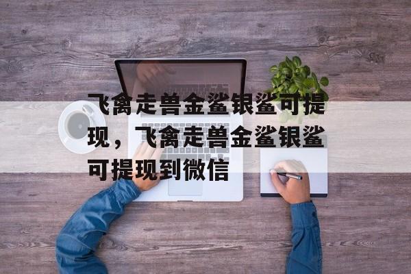 飞禽走兽金鲨银鲨可提现，飞禽走兽金鲨银鲨可提现到微信